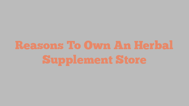 Reasons To Own An Herbal Supplement Store