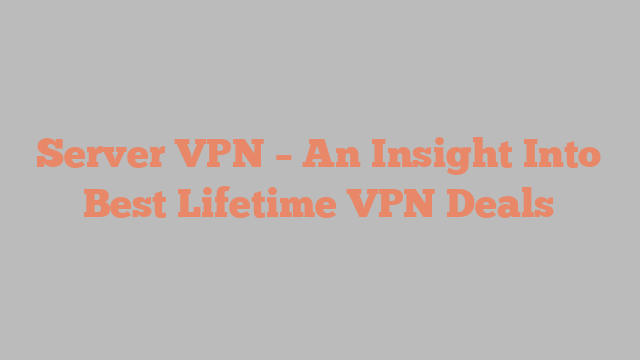 Server VPN – An Insight Into Best Lifetime VPN Deals