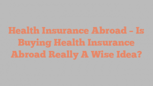 Health Insurance Abroad – Is Buying Health Insurance Abroad Really A Wise Idea?