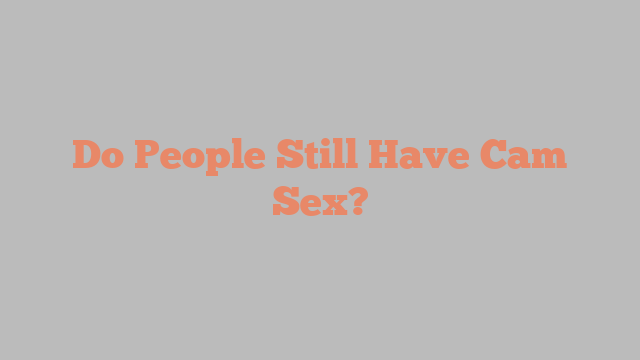 Do People Still Have Cam Sex?