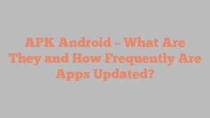 APK Android – What Are They and How Frequently Are Apps Updated?