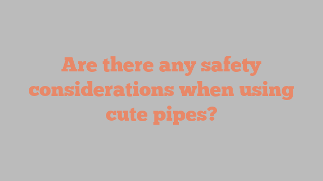 Are there any safety considerations when using cute pipes?