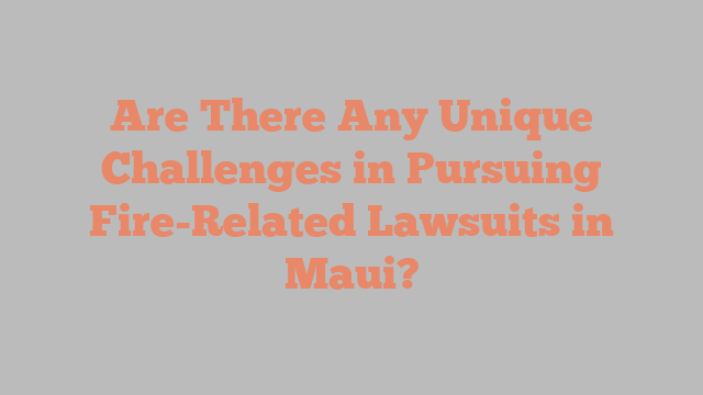 Are There Any Unique Challenges in Pursuing Fire-Related Lawsuits in Maui?