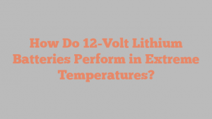 How Do 12-Volt Lithium Batteries Perform in Extreme Temperatures?